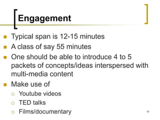 Engagement
◼ Typical span is 12-15 minutes
◼ A class of say 55 minutes
◼ One should be able to introduce 4 to 5
packets of concepts/ideas interspersed with
multi-media content
◼ Make use of
 Youtube videos
 TED talks
 Films/documentary 35
 