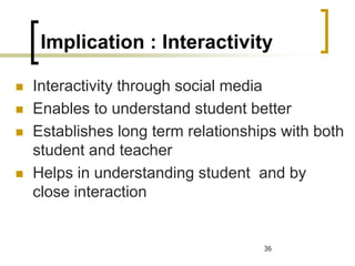 Implication : Interactivity
◼ Interactivity through social media
◼ Enables to understand student better
◼ Establishes long term relationships with both
student and teacher
◼ Helps in understanding student and by
close interaction
36
 