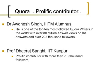 Quora .. Prolific contributor..
◼ Dr Awdhesh Singh, IIITM Alumnus
◼ He is one of the top ten most followed Quora Writers in
the world with over 80 Million answer views on his
answers and over 202 thousand followers.
◼ Prof Dheeraj Sanghi, IIT Kanpur
◼ Prolific contributor with more than 7.3 thousand
followers,
 