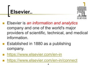 Elsevier..
◼ Elsevier is an information and analytics
company and one of the world's major
providers of scientific, technical, and medical
information.
◼ Established in 1880 as a publishing
company.
◼ https://www.elsevier.com/en-in
◼ https://www.elsevier.com/en-in/connect
4
 