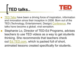 TED talks..
◼ TED Talks have been a driving force of inspiration, information
and innovation since their inception in 2006. Born out of the
TED (Technology, Entertainment, Design) Conference, the
talks have become a global, viral sensation.
◼ Stephanie Lo, Director of TED-Ed Programs, advises
teachers to use TED videos as a way to get students
thinking. She recommends that teachers check
out Ed.TED.com, which is packed full of short,
animated lessons created specifically for students.
 