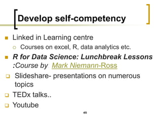 Develop self-competency
◼ Linked in Learning centre
 Courses on excel, R, data analytics etc.
◼ R for Data Science: Lunchbreak Lessons
:Course by: Mark Niemann-Ross
❑ Slideshare- presentations on numerous
topics
❑ TEDx talks..
❑ Youtube
45
 
