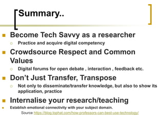 Summary..
◼ Become Tech Savvy as a researcher
 Practice and acquire digital competency
◼ Crowdsource Respect and Common
Values
 Digital forums for open debate , interaction , feedback etc.
◼ Don’t Just Transfer, Transpose
 Not only to disseminate/transfer knowledge, but also to show its
application, practice
◼ Internalise your research/teaching
◼ Establish emotional connectivity with your subject domain.
Source https://blog.tophat.com/how-professors-can-best-use-technology/
 