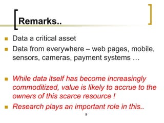 Remarks..
◼ Data a critical asset
◼ Data from everywhere – web pages, mobile,
sensors, cameras, payment systems …
◼ While data itself has become increasingly
commoditized, value is likely to accrue to the
owners of this scarce resource !
◼ Research plays an important role in this..
5
 