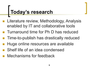 Today’s research
◼ Literature review, Methodology, Analysis
enabled by IT and collaborative tools
◼ Turnaround time for Ph D has reduced
◼ Time-to-publish has drastically reduced
◼ Huge online resources are available
◼ Shelf life of an idea condensed
◼ Mechanisms for feedback
6
 