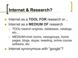 Internet & Research?
◼ Internet as a TOOL FOR research or…
◼ Internet as a MEDIUM OF research
 TOOL=search engines, databases, catalogs,
etc…
 MEDIUM=chat rooms, newsgroups, home
pages, blogs, skype, tweeting, online course
software, etc
◼ Internet synonymous with “google”?
 