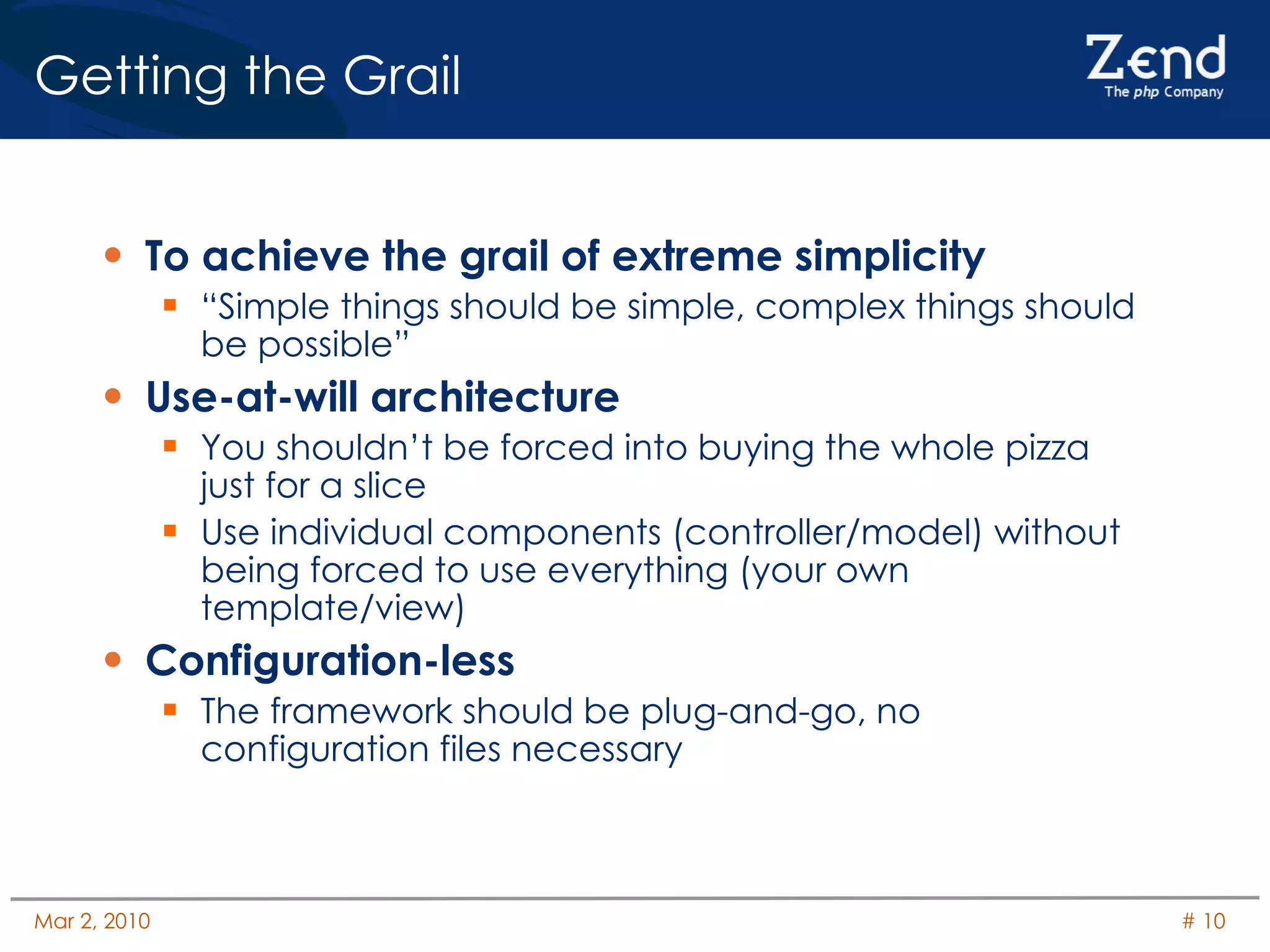 Getting the Grail To achieve the grail of extreme simplicity “Simple things should be simple, complex things should be possible” Use-at-will architecture You shouldn’t be forced into buying the whole pizza just for a slice Use individual components (controller/model) without being forced to use everything (your own template/view) Configuration-less The framework should be plug-and-go, no configuration files necessary 
