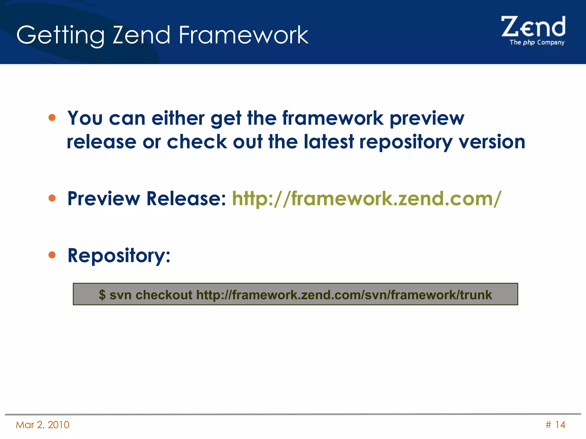 You can either get the framework preview release or check out the latest repository version Preview Release:  http://framework.zend.com/ Repository: Getting Zend Framework $ svn checkout http://framework.zend.com/svn/framework/trunk 