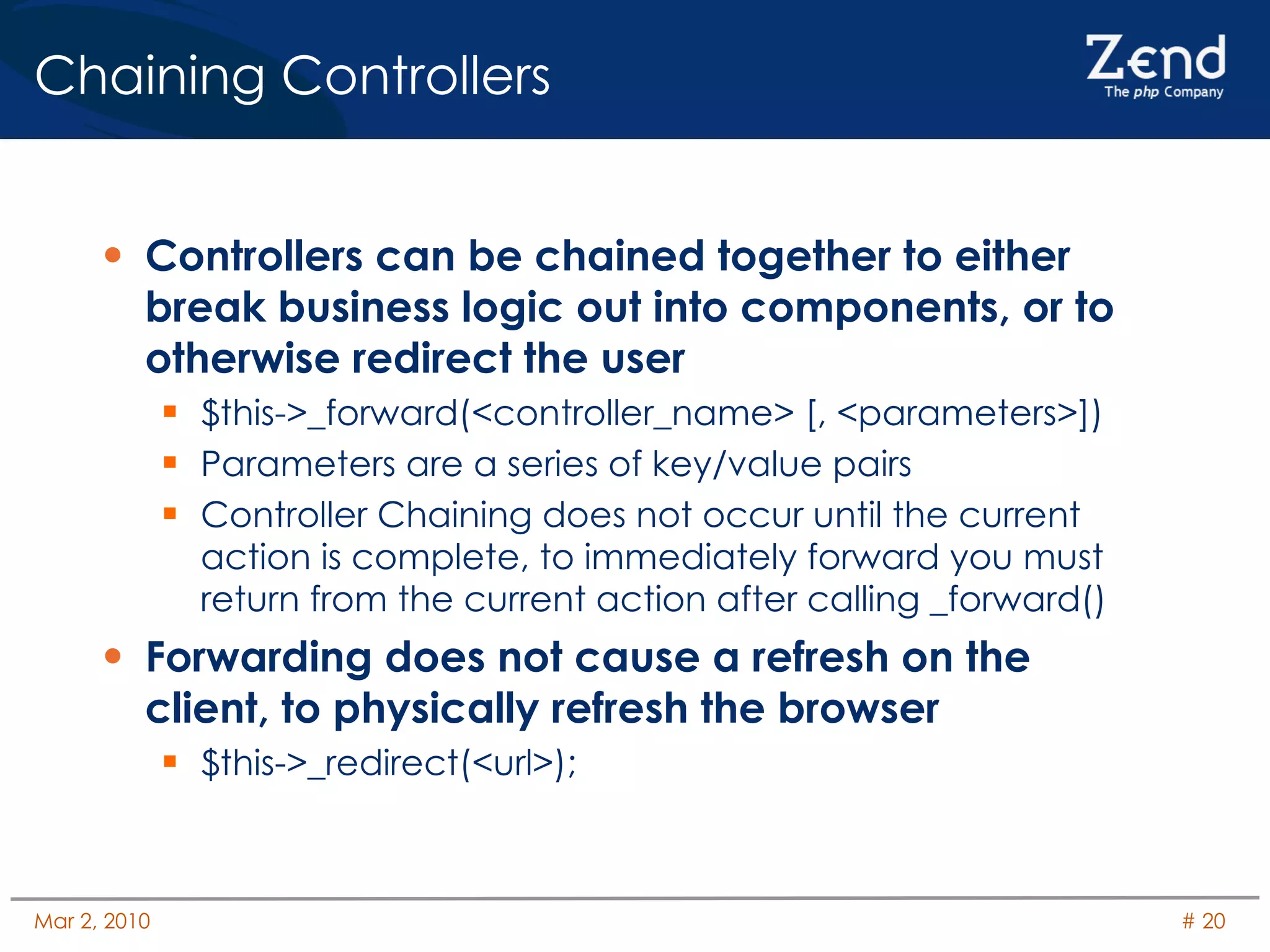Chaining Controllers Controllers can be chained together to either break business logic out into components, or to otherwise redirect the user $this->_forward(<controller_name> [, <parameters>]) Parameters are a series of key/value pairs Controller Chaining does not occur until the current action is complete, to immediately forward you must return from the current action after calling _forward() Forwarding does not cause a refresh on the client, to physically refresh the browser $this->_redirect(<url>); 