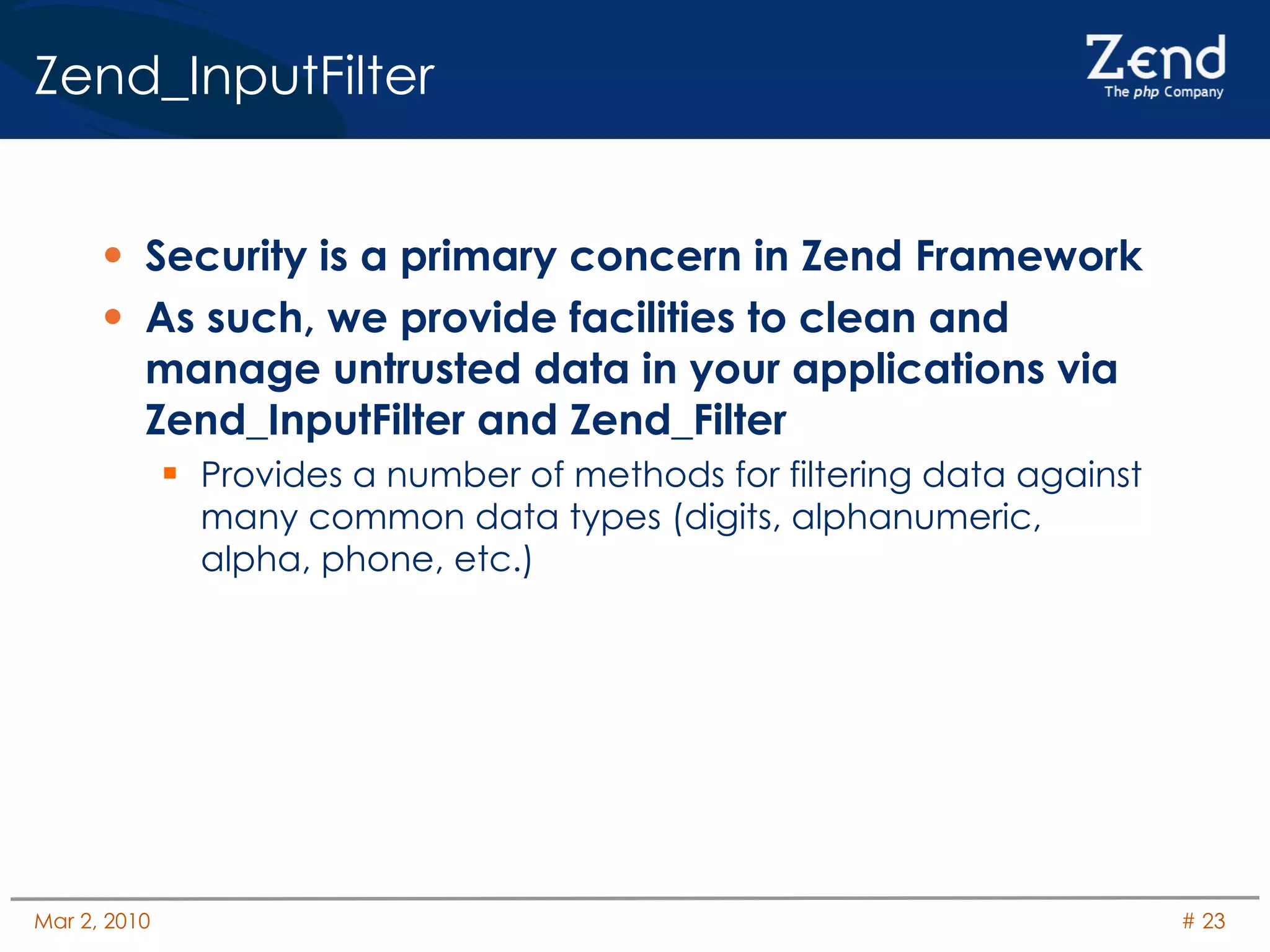 Zend_InputFilter Security is a primary concern in Zend Framework As such, we provide facilities to clean and manage untrusted data in your applications via Zend_InputFilter and Zend_Filter Provides a number of methods for filtering data against many common data types (digits, alphanumeric, alpha, phone, etc.) 