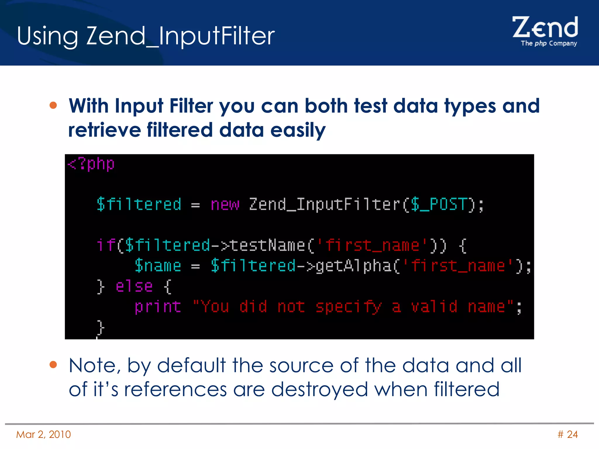 Using Zend_InputFilter With Input Filter you can both test data types and retrieve filtered data easily Note, by default the source of the data and all of it’s references are destroyed when filtered 