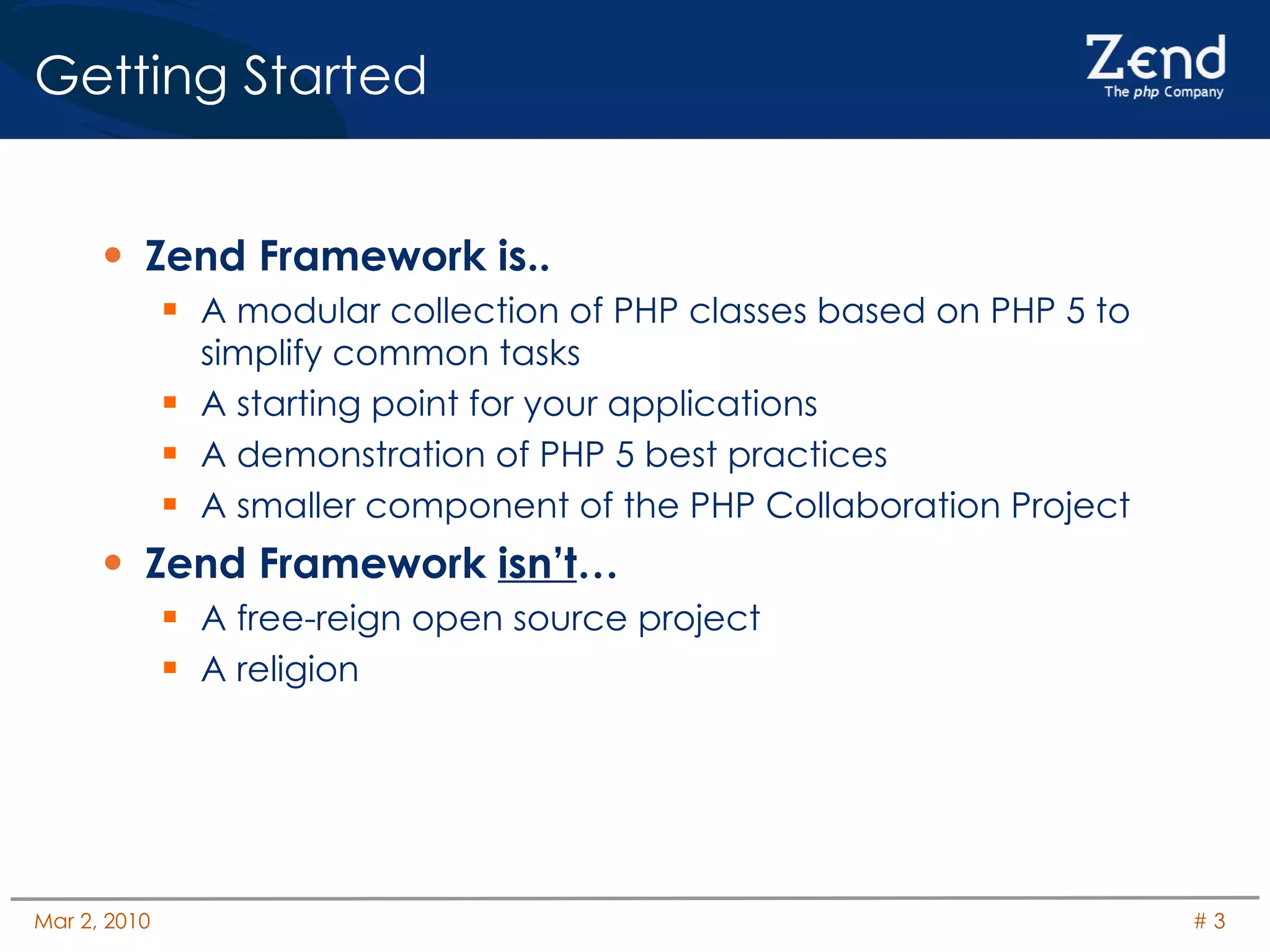 Getting Started Zend Framework is.. A modular collection of PHP classes based on PHP 5 to simplify common tasks A starting point for your applications A demonstration of PHP 5 best practices A smaller component of the PHP Collaboration Project Zend Framework  isn’t … A free-reign open source project A religion 