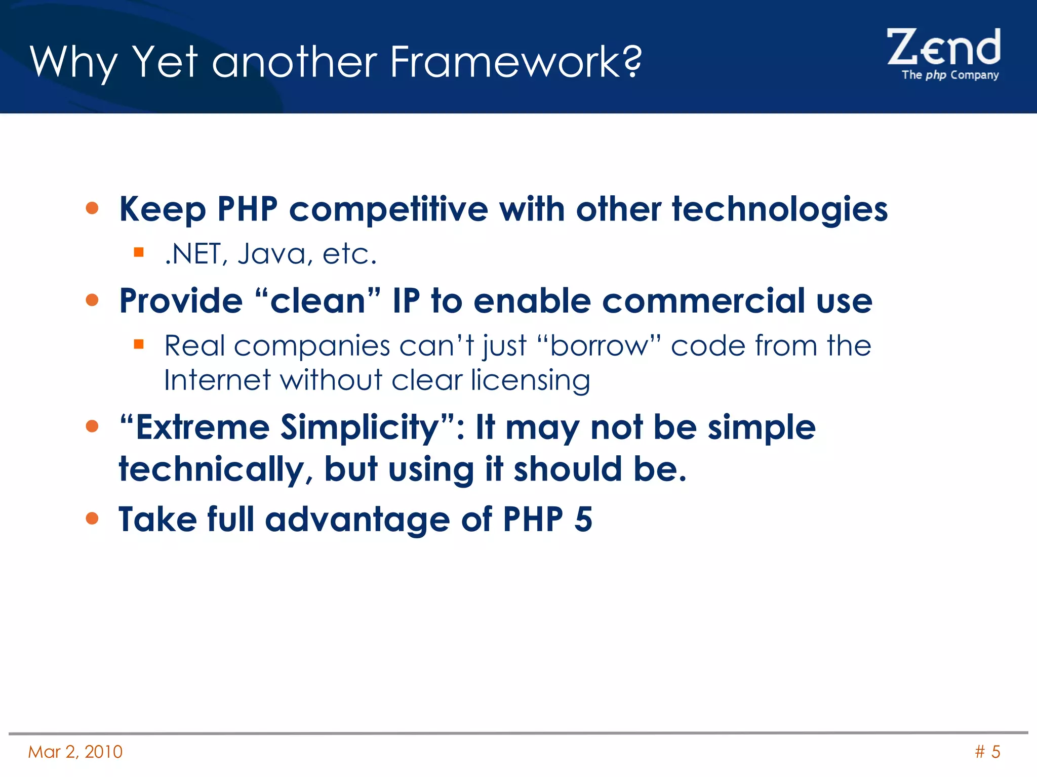 Why Yet another Framework? Keep PHP competitive with other technologies .NET, Java, etc. Provide “clean” IP to enable commercial use Real companies can’t just “borrow” code from the Internet without clear licensing “Extreme Simplicity”: It may not be simple technically, but using it should be. Take full advantage of PHP 5 