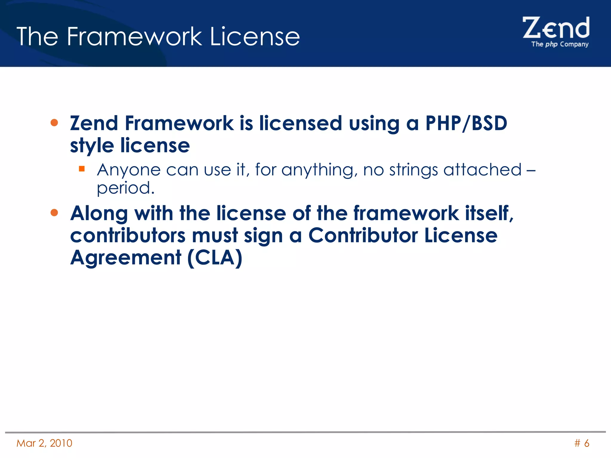 The Framework License Zend Framework is licensed using a PHP/BSD style license Anyone can use it, for anything, no strings attached – period. Along with the license of the framework itself, contributors must sign a Contributor License Agreement (CLA) 