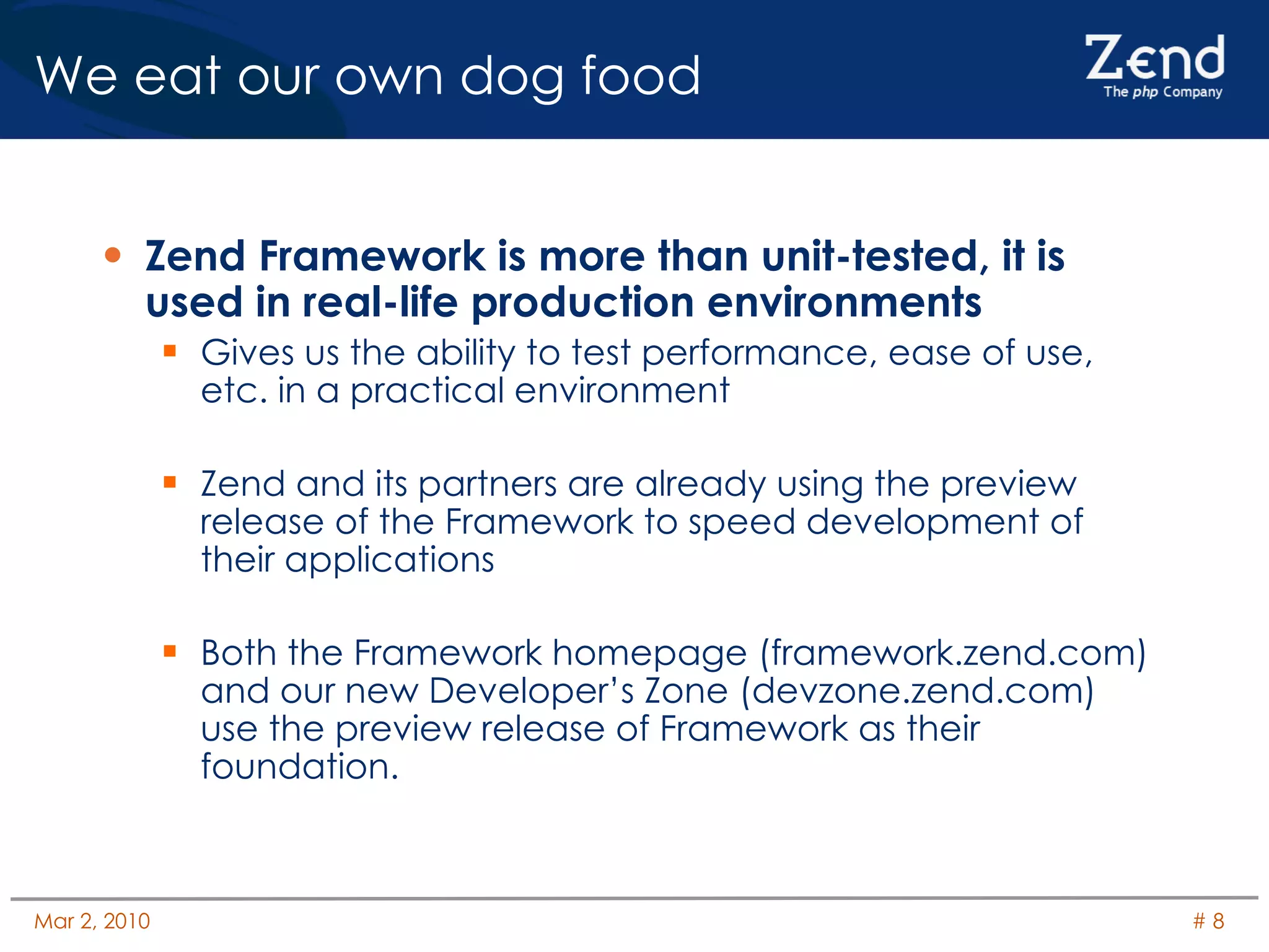 We eat our own dog food Zend Framework is more than unit-tested, it is used in real-life production environments Gives us the ability to test performance, ease of use, etc. in a practical environment Zend and its partners are already using the preview release of the Framework to speed development of their applications Both the Framework homepage (framework.zend.com) and our new Developer’s Zone (devzone.zend.com) use the preview release of Framework as their foundation. 