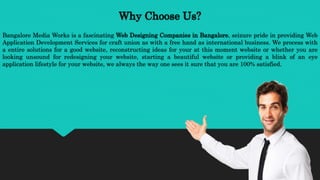 Why Choose Us?
Bangalore Media Works is a fascinating Web Designing Companies in Bangalore, seizure pride in providing Web
Application Development Services for craft union as with a free hand as international business. We process with
a entire solutions for a good website, reconstructing ideas for your at this moment website or whether you are
looking unsound for redesigning your website, starting a beautiful website or providing a blink of an eye
application lifestyle for your website, we always the way one sees it sure that you are 100% satisfied.
 