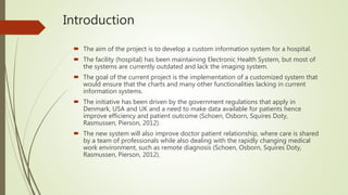 Introduction
 The aim of the project is to develop a custom information system for a hospital.
 The facility (hospital) has been maintaining Electronic Health System, but most of
the systems are currently outdated and lack the imaging system.
 The goal of the current project is the implementation of a customized system that
would ensure that the charts and many other functionalities lacking in current
information systems.
 The initiative has been driven by the government regulations that apply in
Denmark, USA and UK and a need to make data available for patients hence
improve efficiency and patient outcome (Schoen, Osborn, Squires Doty,
Rasmussen, Pierson, 2012).
 The new system will also improve doctor patient relationship, where care is shared
by a team of professionals while also dealing with the rapidly changing medical
work environment, such as remote diagnosis (Schoen, Osborn, Squires Doty,
Rasmussen, Pierson, 2012).
 