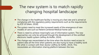The new system is to match rapidly
changing hospital landscape
 The change in the healthcare facility is moving at a fast rate and is aimed at
complying with the regulatory policy requirements such as the requirements
by ICD 10 (Alain, 2018).
 The system need to meet the increased needs of the emergence of new
models of care such as Patient Centered Medical home care.
 There is need to achieve meaningful use of information system. The new
approaches can only be achieved though the development of the certified
electronic health system (Jeffrey & Hoffer, 2014).
 The change was necessitated at the time when the doctors need access to
patient data all the time when patients are also trying to have a healthy work
life while in contact with their doctor (Jeffrey & Hoffer, 2014). This
necessitates an information sharing platform between the two.
 