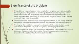 Significance of the problem
 The problem of imaging has been in the hospital for a long time, and it is important for
the facility to solve the problem. To meet the goal of the hospital of improving patient
and nurse outcomes, the health facility need to adhere to the requirements of CDC for
digital divide and allow accessibility of patient records (Jeffrey & Hoofer, 2014). The new
system will make these aims possible.
 The new system will therefore help in resolving these problems, as well as help the facility
navigate the interdependency and also improve nursing efforts and overall profitability.
 The hospital also need to the access of complete clinical information that are usually
unavailable at the point of care, such as diagnostic and imaging information.
 Currently, there is no system that addresses the above needs. There is lack of innovations
to improve the current system thus making the need for a new system more urgent
(Fraser, Biodich, Moodley, Choi, Mamlin & Szolovits, 2015).
 