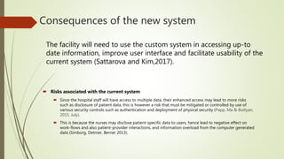 Consequences of the new system
 Risks associated with the current system
 Since the hospital staff will have access to multiple data, their enhanced access may lead to more risks
such as disclosure of patient data, this is however a risk that must be mitigated or controlled by use of
various security controls such as authentication and deployment of physical security (Papp, Ma & Buttyan,
2015, July).
 This is because the nurses may disclose patient-specific data to users, hence lead to negative effect on
work-flows and also patient-provider interactions, and information overload from the computer generated
data (Simborg, Detmer, Berner 2013).
The facility will need to use the custom system in accessing up-to
date information, improve user interface and facilitate usability of the
current system (Sattarova and Kim,2017).
 