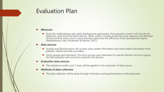 Evaluation Plan
 Measures
 Since the methodology uses agile development approaches, the evaluation metrics will include the
lead time, cycle time and team velocity. Other metrics include production that measures the attempts
to find out how much work is done and also determine the efficiency of the development teams
(Abrahamsson, Salo, Ronkainen & Warsta, 2017)..
 Data sources
 Surveys and Questionnaire: the surveys open ended information and close ended information from
patients, clients and other providers.
 Focus groups and interviews: The focus groups uses interviews for specific themes, the focus group
for the evaluation will come from patients and doctors.
 Evaluation data sources
 The statistical models such T-tests will be applied in the evaluation of data source.
 Methods of data collection
 The data collection will be done through interviews, and questionnaires on the physicians.
 
