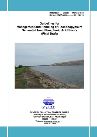 i
Hazardous Waste Management
Series: HAZWAMS/..………2012-2013
Guidelines for
Management and Handling of Phosphogypsum
Generated from Phosphoric Acid Plants
(Final Draft)
CENTRAL POLLUTION CONTROL BOARD
(Ministry of Environment & Forests)
Parivesh Bhawan, East Arjun Nagar
DELHI -110 032
Website: www.cpcb.nic.in
June 19, 2012
 