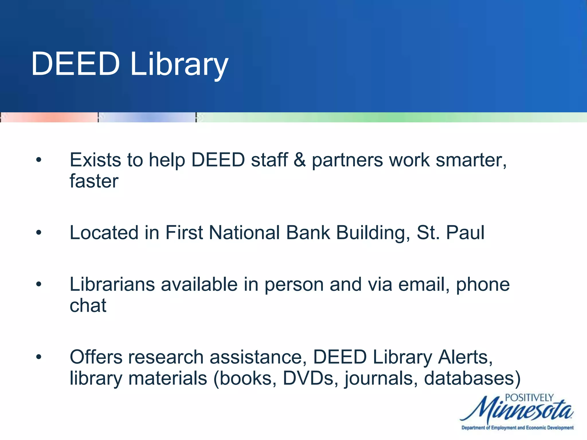 DEED LibraryExists to help DEED staff & partners work smarter, fasterLocated in First National Bank Building, St. PaulLibrarians available in person and via email, phone chatOffers research assistance, DEED Library Alerts, library materials (books, DVDs, journals, databases)