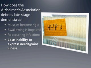 How	
  does	
  the	
  
Alzheimer’s	
  Association	
  
deﬁnes	
  late	
  stage	
  
dementia	
  as:	
  
    Muscles	
  become	
  rigid	
  
    Swallowing	
  is	
  impaired	
  
    Reoccurring	
  infections	
  
    Lose	
  inability	
  to	
  
     express	
  needs/pain/
     illness	
  
 