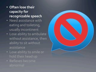 •  Often	
  lose	
  their	
  
   capacity	
  for	
  
   recognizable	
  speech	
  
•  Need	
  assistance	
  with	
  
   eating	
  and	
  toileting,	
  
   usually	
  incontinent	
  
•  Lose	
  ability	
  to	
  ambulate	
  
   without	
  assistance,	
  then	
  
   ability	
  to	
  sit	
  without	
  
   assistance	
  
•  Lose	
  ability	
  to	
  smile	
  or	
  
   hold	
  their	
  head	
  up	
  
•  Reﬂexes	
  become	
  
   abnormal	
  
 