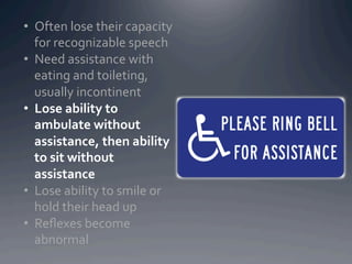 •  Often	
  lose	
  their	
  capacity	
  
   for	
  recognizable	
  speech	
  
•  Need	
  assistance	
  with	
  
   eating	
  and	
  toileting,	
  
   usually	
  incontinent	
  
•  Lose	
  ability	
  to	
  
   ambulate	
  without	
  
   assistance,	
  then	
  ability	
  
   to	
  sit	
  without	
  
   assistance	
  
•  Lose	
  ability	
  to	
  smile	
  or	
  
   hold	
  their	
  head	
  up	
  
•  Reﬂexes	
  become	
  
   abnormal	
  
 