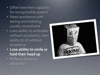 •  Often	
  lose	
  their	
  capacity	
  
   for	
  recognizable	
  speech	
  
•  Need	
  assistance	
  with	
  
   eating	
  and	
  toileting,	
  
   usually	
  incontinent	
  
•  Lose	
  ability	
  to	
  ambulate	
  
   without	
  assistance,	
  then	
  
   ability	
  to	
  sit	
  without	
  
   assistance	
  
•  Lose	
  ability	
  to	
  smile	
  or	
  
   hold	
  their	
  head	
  up	
  
•  Reﬂexes	
  become	
  
   abnormal	
  
 