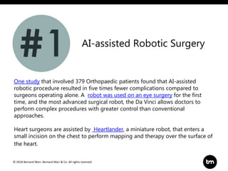 © 2018 Bernard Marr, Bernard Marr & Co. All rights reserved
AI-assisted Robotic Surgery
One study that involved 379 Orthopaedic patients found that AI-assisted
robotic procedure resulted in five times fewer complications compared to
surgeons operating alone. A robot was used on an eye surgery for the first
time, and the most advanced surgical robot, the Da Vinci allows doctors to
perform complex procedures with greater control than conventional
approaches.
Heart surgeons are assisted by Heartlander, a miniature robot, that enters a
small incision on the chest to perform mapping and therapy over the surface of
the heart.
 