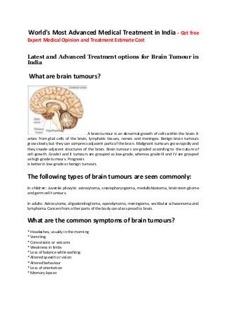 World's Most Advanced Medical Treatment in India - Get free
Expert Medical Opinion and Treatment Estimate Cost
Latest and Advanced Treatment options for Brain Tumour in
India

What are brain tumours?

A brain tumour is an abnormal growth of cells within the brain. It
arises from glial cells of the brain, lymphatic tissues, nerves and meninges. Benign brain tumours
grow slowly but they can compress adjacent parts of the brain. Malignant tumours grow rapidly and
they invade adjacent structures of the brain. Brain tumours are graded according to the nature of
cell growth. Grade I and II tumours are grouped as low-grade, whereas grade III and IV are grouped
as high-grade tumours. Prognosis
is better in low-grade or benign tumours.

The following types of brain tumours are seen commonly:
In children: Juvenile pilocytic astrocytoma, craniopharyngioma, medulloblastoma, brainstem glioma
and germ cell tumours.
In adults: Astrocytoma, oligodendroglioma, ependymoma, meningioma, vestibular schwannoma and
lymphoma. Cancers from other parts of the body can also spread to brain.

What are the common symptoms of brain tumours?
* Headaches, usually in the morning
* Vomiting
* Convulsions or seizures
* Weakness in limbs
* Loss of balance while walking
* Altered speech or vision
* Altered behaviour
* Loss of orientation
* Memory lapses

 