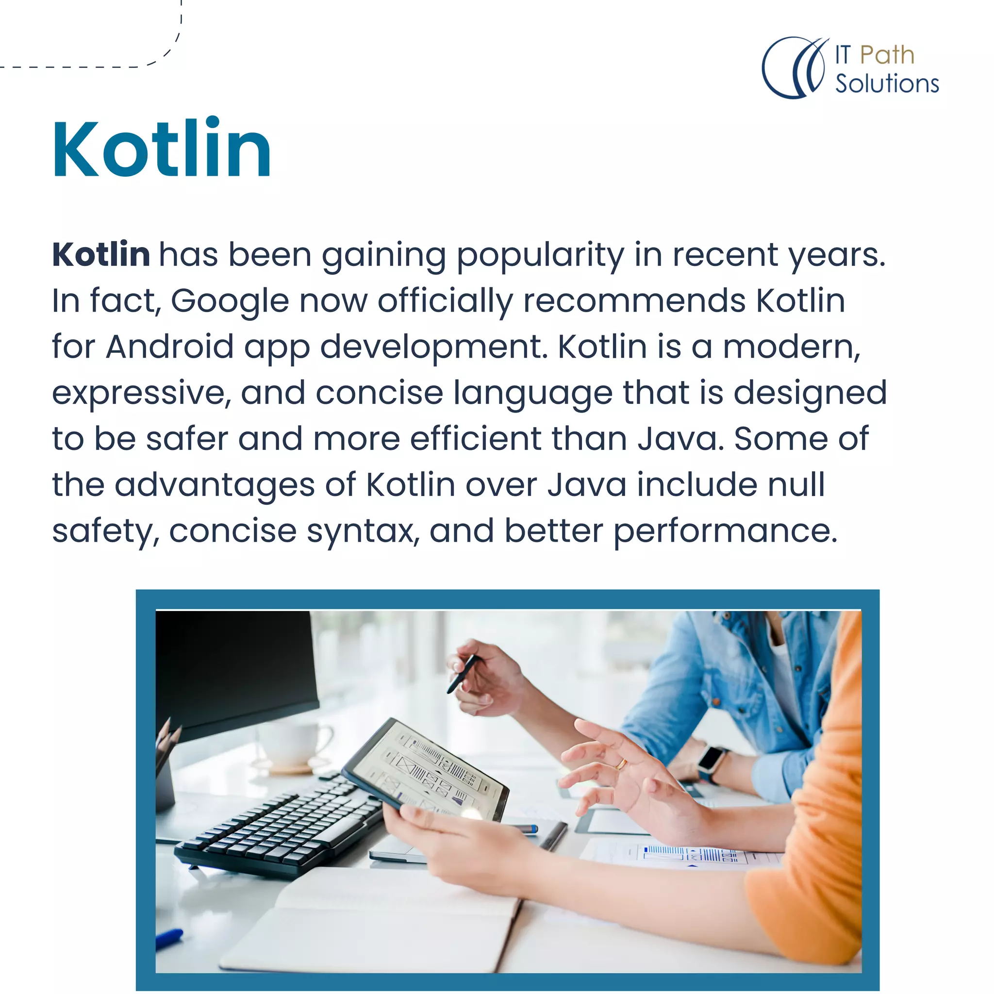 Kotlin has been gaining popularity in recent years.
In fact, Google now officially recommends Kotlin
for Android app development. Kotlin is a modern,
expressive, and concise language that is designed
to be safer and more efficient than Java. Some of
the advantages of Kotlin over Java include null
safety, concise syntax, and better performance.
Kotlin
 
