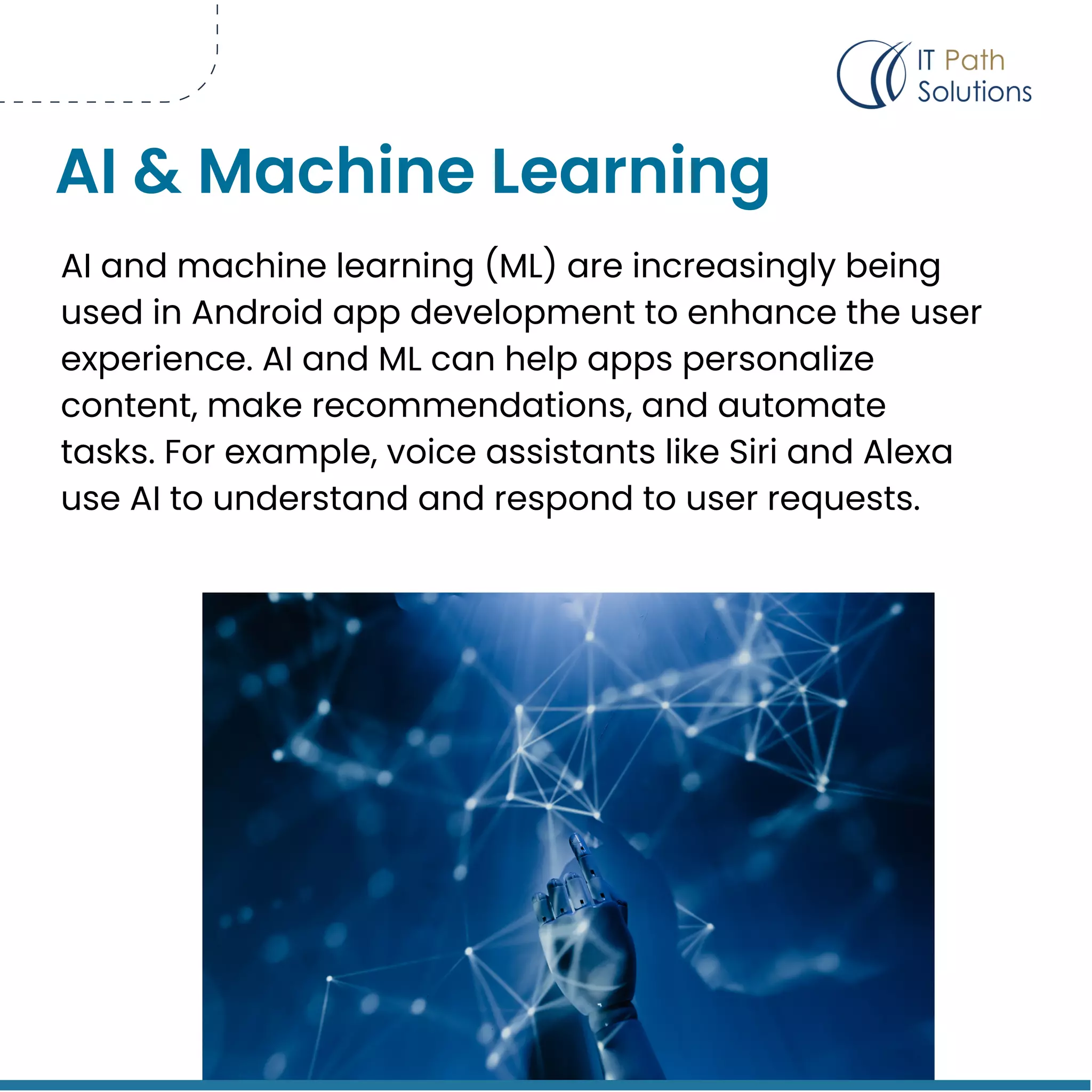 AI and machine learning (ML) are increasingly being
used in Android app development to enhance the user
experience. AI and ML can help apps personalize
content, make recommendations, and automate
tasks. For example, voice assistants like Siri and Alexa
use AI to understand and respond to user requests.
AI & Machine Learning
 