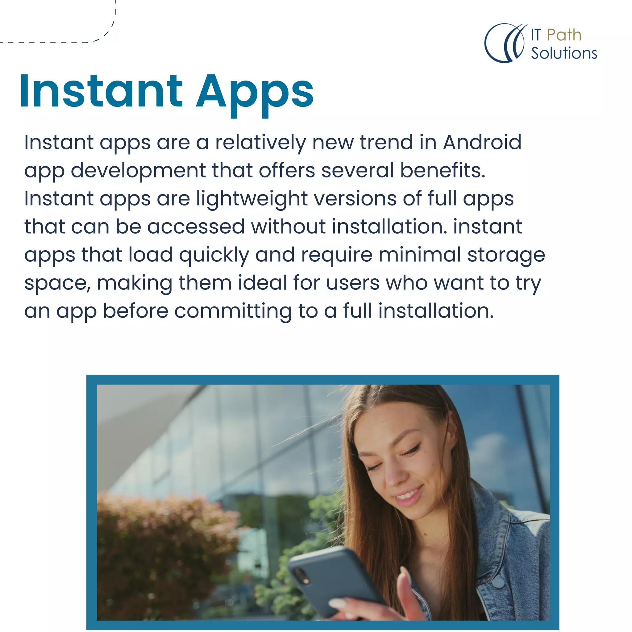 Instant apps are a relatively new trend in Android
app development that offers several benefits.
Instant apps are lightweight versions of full apps
that can be accessed without installation. instant
apps that load quickly and require minimal storage
space, making them ideal for users who want to try
an app before committing to a full installation.
Instant Apps
 