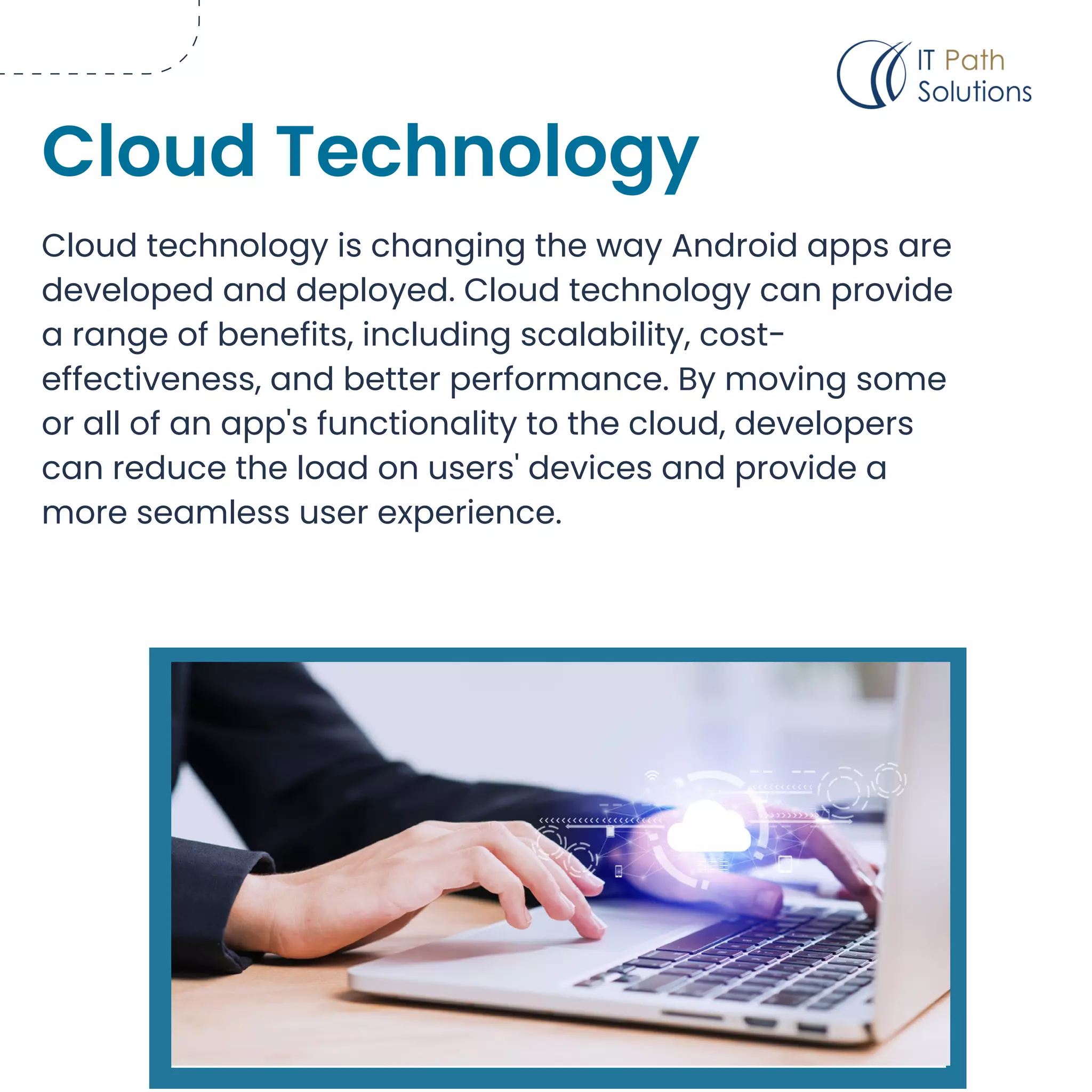 Cloud technology is changing the way Android apps are
developed and deployed. Cloud technology can provide
a range of benefits, including scalability, cost-
effectiveness, and better performance. By moving some
or all of an app's functionality to the cloud, developers
can reduce the load on users' devices and provide a
more seamless user experience.
Cloud Technology
 