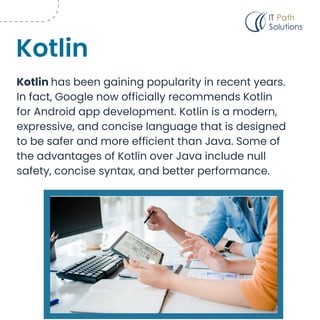 Kotlin has been gaining popularity in recent years.
In fact, Google now officially recommends Kotlin
for Android app development. Kotlin is a modern,
expressive, and concise language that is designed
to be safer and more efficient than Java. Some of
the advantages of Kotlin over Java include null
safety, concise syntax, and better performance.
Kotlin
 