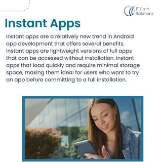 Instant apps are a relatively new trend in Android
app development that offers several benefits.
Instant apps are lightweight versions of full apps
that can be accessed without installation. instant
apps that load quickly and require minimal storage
space, making them ideal for users who want to try
an app before committing to a full installation.
Instant Apps
 