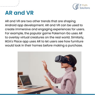 AR and VR are two other trends that are shaping
Android app development. AR and VR can be used to
create immersive and engaging experiences for users.
For example, the popular game Pokemon Go uses AR
to overlay virtual creatures on the real world. Similarly,
IKEA's Place app uses AR to let users see how furniture
would look in their homes before making a purchase.
AR and VR
 