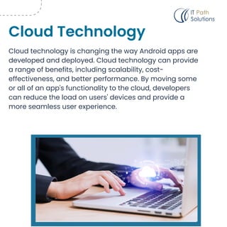 Cloud technology is changing the way Android apps are
developed and deployed. Cloud technology can provide
a range of benefits, including scalability, cost-
effectiveness, and better performance. By moving some
or all of an app's functionality to the cloud, developers
can reduce the load on users' devices and provide a
more seamless user experience.
Cloud Technology
 