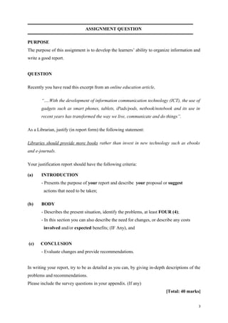 ASSIGNMENT QUESTION
PURPOSE
The purpose of this assignment is to develop the learners’ ability to organize information and
write a good report.
QUESTION
Recently you have read this excerpt from an online education article,
“….With the development of information communication technology (ICT), the use of
gadgets such as smart phones, tablets, iPads/pods, netbook/notebook and its use in
recent years has transformed the way we live, communicate and do things”.
As a Librarian, justify (in report form) the following statement:
Libraries should provide more books rather than invest in new technology such as ebooks
and e-journals.
Your justification report should have the following criteria:
(a) INTRODUCTION
- Presents the purpose of your report and describe your proposal or suggest
actions that need to be taken;
(b) BODY
- Describes the present situation, identify the problems, at least FOUR (4);
- In this section you can also describe the need for changes, or describe any costs
involved and/or expected benefits; (IF Any), and
(c) CONCLUSION
- Evaluate changes and provide recommendations.
In writing your report, try to be as detailed as you can, by giving in-depth descriptions of the
problems and recommendations.
Please include the survey questions in your appendix. (If any)
[Total: 40 marks]
3
 