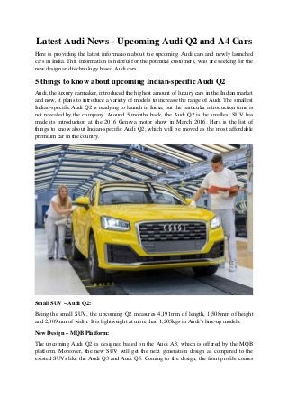 Latest Audi News - Upcoming Audi Q2 and A4 Cars
Here is providing the latest information about the upcoming Audi cars and newly launched
cars in India. This information is helpful for the potential customers, who are seeking for the
new design and technology based Audi cars.
5 things to know about upcoming Indian-specific Audi Q2
Audi, the luxury carmaker, introduced the highest amount of luxury cars in the Indian market
and now, it plans to introduce a variety of models to increase the range of Audi. The smallest
Indian-specific Audi Q2 is readying to launch in India, but the particular introduction time is
not revealed by the company. Around 5 months back, the Audi Q2 is the smallest SUV has
made its introduction at the 2016 Geneva motor show in March 2016. Hers is the list of
things to know about Indian-specific Audi Q2, which will be moved as the most affordable
premium car in the country.
Small SUV – Audi Q2:
Being the small SUV, the upcoming Q2 measures 4,191mm of length, 1,508mm of height
and 2,009mm of width. It is lightweight at more than 1,205kgs in Audi’s line-up models.
New Design – MQB Platform:
The upcoming Audi Q2 is designed based on the Audi A3, which is offered by the MQB
platform. Moreover, the new SUV will get the next generation design as compared to the
existed SUVs like the Audi Q3 and Audi Q5. Coming to the design, the front profile comes
 