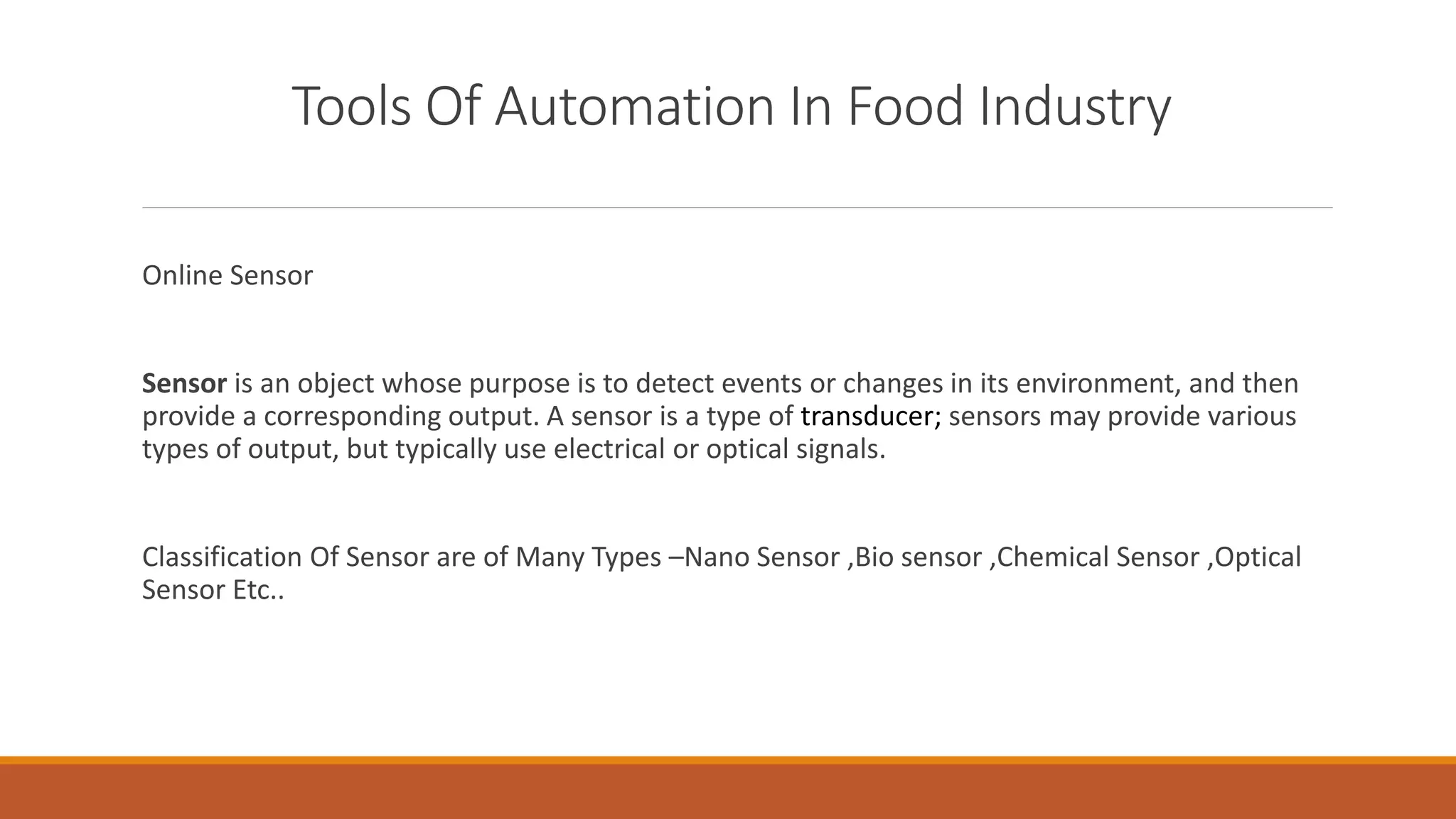 Tools Of Automation In Food Industry
Online Sensor
Sensor is an object whose purpose is to detect events or changes in its environment, and then
provide a corresponding output. A sensor is a type of transducer; sensors may provide various
types of output, but typically use electrical or optical signals.
Classification Of Sensor are of Many Types –Nano Sensor ,Bio sensor ,Chemical Sensor ,Optical
Sensor Etc..
 