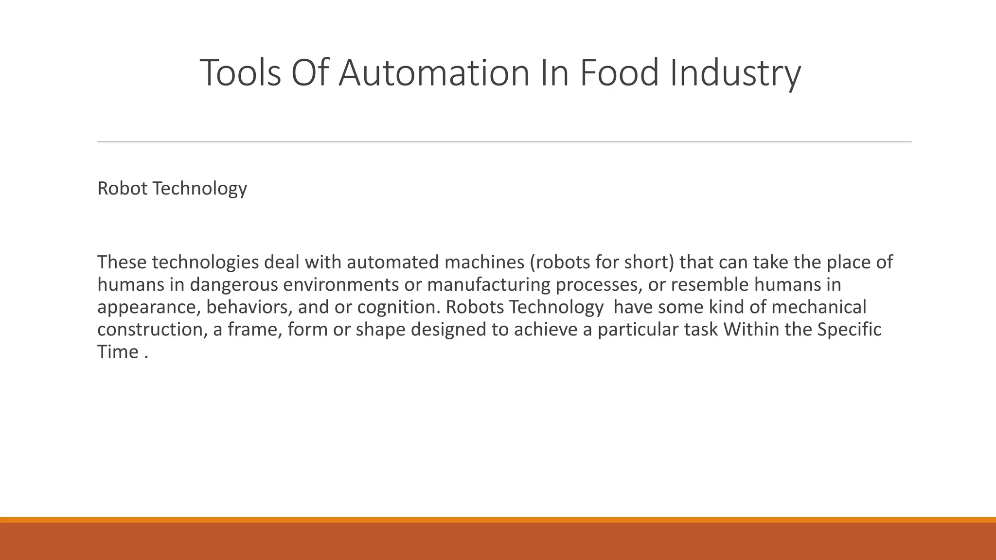 Tools Of Automation In Food Industry
Robot Technology
These technologies deal with automated machines (robots for short) that can take the place of
humans in dangerous environments or manufacturing processes, or resemble humans in
appearance, behaviors, and or cognition. Robots Technology have some kind of mechanical
construction, a frame, form or shape designed to achieve a particular task Within the Specific
Time .
 