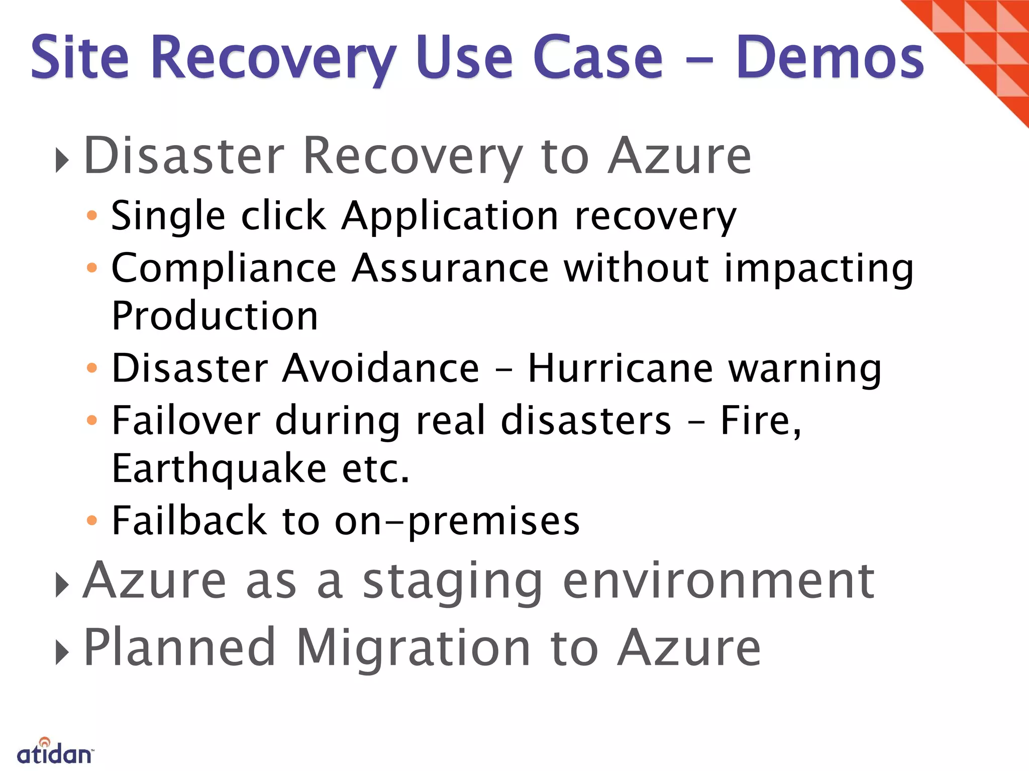 
• Single click Application recovery
• Compliance Assurance without impacting
Production
• Disaster Avoidance – Hurricane warning
• Failover during real disasters – Fire,
Earthquake etc.
• Failback to on-premises


Site Recovery Use Case - Demos
 
