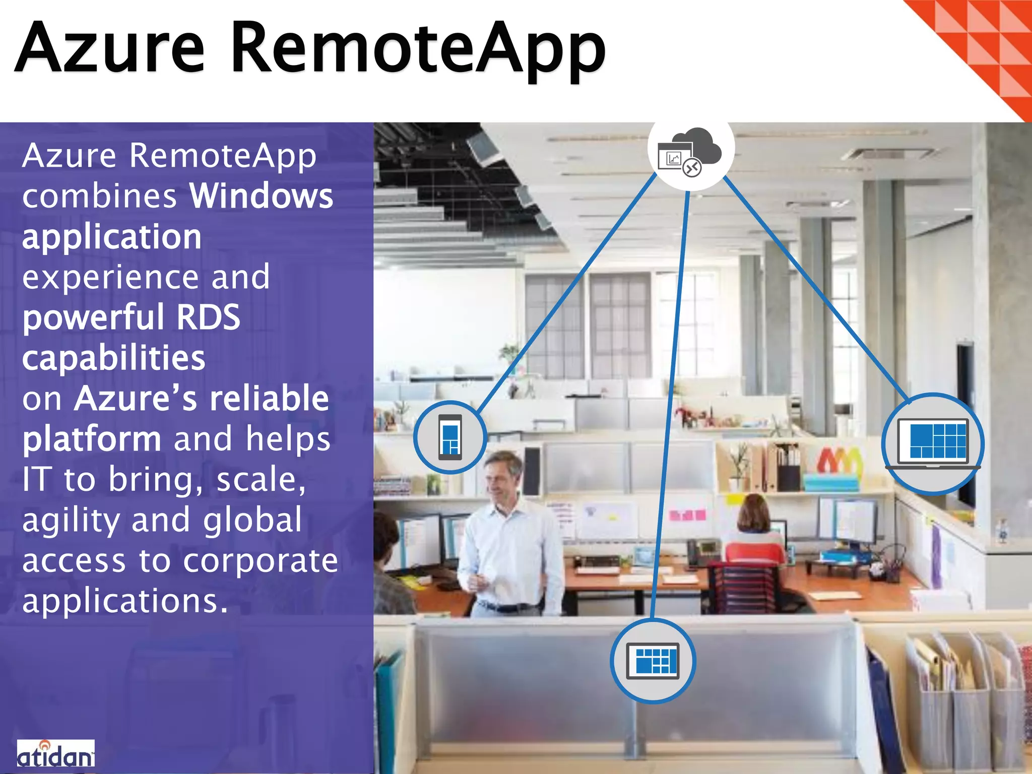 Azure RemoteApp
Azure RemoteApp
combines Windows
application
experience and
powerful RDS
capabilities
on Azure’s reliable
platform and helps
IT to bring, scale,
agility and global
access to corporate
applications.
 