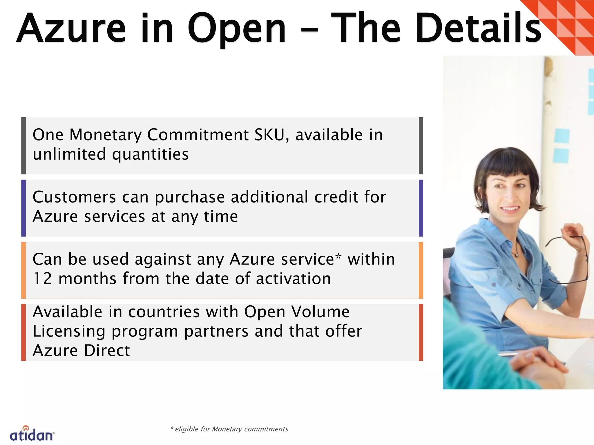 Azure in Open – The Details
One Monetary Commitment SKU, available in
unlimited quantities
Customers can purchase additional credit for
Azure services at any time
Can be used against any Azure service* within
12 months from the date of activation
Available in countries with Open Volume
Licensing program partners and that offer
Azure Direct
1
 