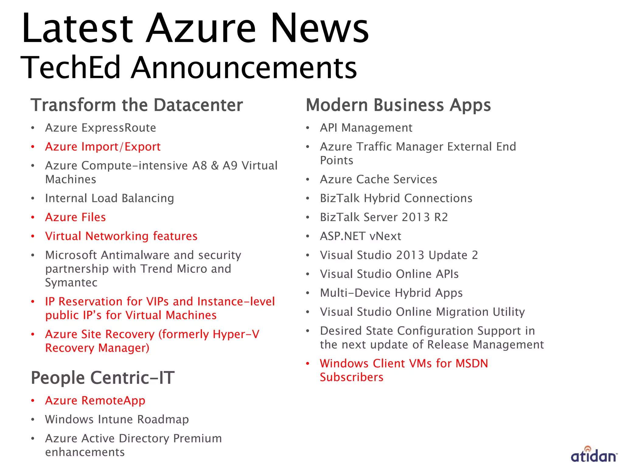 Latest Azure News
TechEd Announcements
Transform the Datacenter
• Azure ExpressRoute
• Azure Import/Export
• Azure Compute-intensive A8 & A9 Virtual
Machines
• Internal Load Balancing
• Azure Files
• Virtual Networking features
• Microsoft Antimalware and security
partnership with Trend Micro and
Symantec
• IP Reservation for VIPs and Instance-level
public IP’s for Virtual Machines
• Azure Site Recovery (formerly Hyper-V
Recovery Manager)
People Centric-IT
• Azure RemoteApp
• Windows Intune Roadmap
• Azure Active Directory Premium
enhancements
Modern Business Apps
• API Management
• Azure Traffic Manager External End
Points
• Azure Cache Services
• BizTalk Hybrid Connections
• BizTalk Server 2013 R2
• ASP.NET vNext
• Visual Studio 2013 Update 2
• Visual Studio Online APIs
• Multi-Device Hybrid Apps
• Visual Studio Online Migration Utility
• Desired State Configuration Support in
the next update of Release Management
• Windows Client VMs for MSDN
Subscribers
 