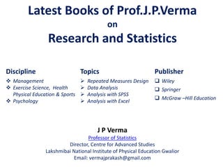 Latest Books of Prof.J.P.Verma
on
Research and Statistics
Discipline
 Management
 Exercise Science, Health
Physical Education & Sports
 Psychology
J P Verma
Professor of Statistics
Director, Centre for Advanced Studies
Lakshmibai National Institute of Physical Education Gwalior
Email: vermajprakash@gmail.com
Topics
 Repeated Measures Design
 Data Analysis
 Analysis with SPSS
 Analysis with Excel
Publisher
 Wiley
 Springer
 McGraw –Hill Education
 